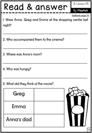 1. Were Anna, Greg and Emma at the shopping centre last
night?
_______________________________________________________
2. Who accompanied them to the cinema?
_______________________________________________________
3. Where was Anna’s mom?
_______________________________________________________
4. Who was hungry?
_______________________________________________________
5. What did they think of the movie?
Greg
Emma
Anna’s dad
46
Read & answer
8: Lesson 115
By: MissAsh
Textbook page 76
 