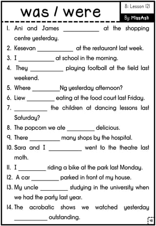 1. Ani and James _____________ at the shopping
centre yesterday.
2. Kesevan _____________ at the restaurant last week.
3. I _____________ at school in the morning.
4. They ____________ playing football at the field last
weekend.
5. Where __________Ng yesterday afternoon?
6. Liew __________ eating at the food court last Friday.
7. ____________ the children at dancing lessons last
Saturday?
8. The popcorn we ate __________ delicious.
9. There ___________ many shops by the hospital.
10. Sara and I ____________ went to the theatre last
moth.
11. I __________ riding a bike at the park last Monday.
12. A car __________ parked in front of my house.
13. My uncle __________ studying in the university when
we had the party last year.
14. The acrobatic shows we watched yesterday
____________ outstanding. 48
was / were
8: Lesson 121
By: MissAsh
 