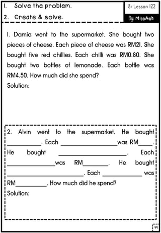 1. Damia went to the supermarket. She bought two
pieces of cheese. Each piece of cheese was RM21. She
bought five red chillies. Each chilli was RM0.80. She
bought two bottles of lemonade. Each bottle was
RM4.50. How much did she spend?
Solution:
2. Alvin went to the supermarket. He bought
____________. Each ____________________was RM_____.
He bought ________________________. Each
_________________was RM_________. He bought
___________________________. Each ______________ was
RM___________. How much did he spend?
Solution:
49
1. Solve the problem.
2. Create & solve.
8: Lesson 122
By: MissAsh
 