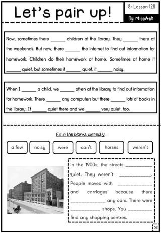 Now, sometimes there _______ children at the library. They _______ there at
the weekends. But now, there _______ the internet to find out information for
homework. Children do their homework at home. Sometimes at home it
_______ quiet, but sometimes it _______ quiet, it _______ noisy.
When I _______ a child, we _______ often at the library to find out information
for homework. There _______ any computers but there _______ lots of books in
the library. It _______ quiet there and we _______ very quiet, too.
In the 1900s, the streets __________
quiet. They weren’t ____________.
People moved with _____________
and carriages because there
_____________ any cars. There were
___________ shops. You _________
find any shopping centres.
noisy were can’t horses weren’t
a few
52
Let’s pair up!
8: Lesson 128
By: MissAsh
Fill in the blanks correctly.
 