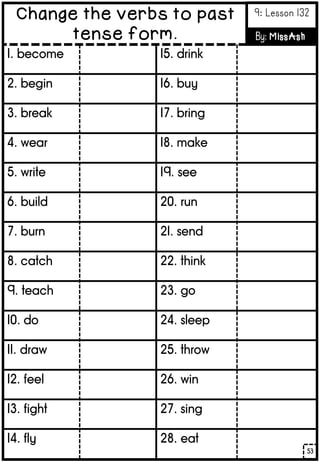 1. become
2. begin
3. break
4. wear
5. write
6. build
7. burn
8. catch
9. teach
10. do
11. draw
12. feel
13. fight
14. fly
15. drink
16. buy
17. bring
18. make
19. see
20. run
21. send
22. think
23. go
24. sleep
25. throw
26. win
27. sing
28. eat
53
Change the verbs to past
tense form.
9: Lesson 132
By: MissAsh
 