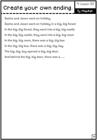 Sasha and Jason went on holiday
Sasha and Jason went on holiday in a big, big forest
In the big, big forest, they went into a big, big castle
In the big, big castle, they went into a big, big room
In the big, big room, there was a big, big box
In the big, big box, there was a big, big, key.
The big, big, key opened a big, big door.
And behind the big, big door, there was a ….
54
Create your own ending.
9: Lesson 133
By: MissAsh
 