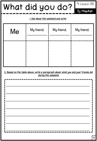 _________________________________________________
_________________________________________________
_________________________________________________
_________________________________________________
_________________________________________________
_________________________________________________
_________________________________________________
Me My friend,
_____________
My friend,
_____________
My friend,
_____________
1. Ask about the weekend and write
2. Based on the table above, write a paragraph about what you and your friends did
during the weekend.
55
What did you do?
9: Lesson 135
By: MissAsh
 