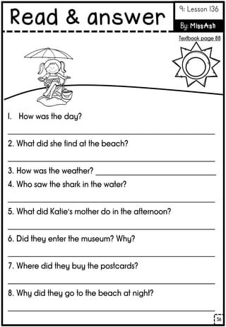 1. How was the day?
_______________________________________________________
2. What did she find at the beach?
_______________________________________________________
3. How was the weather? ________________________________
4. Who saw the shark in the water?
_______________________________________________________
5. What did Katie’s mother do in the afternoon?
_______________________________________________________
6. Did they enter the museum? Why?
_______________________________________________________
7. Where did they buy the postcards?
_______________________________________________________
8. Why did they go to the beach at night?
_______________________________________________________
56
Read & answer
9: Lesson 136
By: MissAsh
Textbook page 88
 