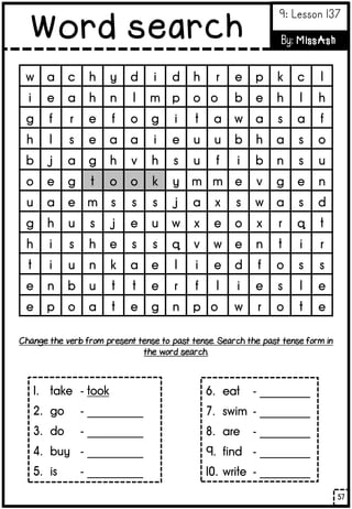 w a c h y d i d h r e p k c l
i e a h n l m p o o b e h l h
g f r e f o g i t a w a s a f
h l s e a a i e u u b h a s o
b j a g h v h s u f i b n s u
o e g t o o k y m m e v g e n
u a e m s s s j a x s w a s d
g h u s j e u w x e o x r q t
h i s h e s s q v w e n t i r
t i u n k a e l i e d f o s s
e n b u t t e r f l i e s l e
e p o a t e g n p o w r o t e
1. take - took
2. go - __________
3. do - __________
4. buy - __________
5. is - __________
6. eat - _________
7. swim - _________
8. are - _________
9. find - _________
10. write - _________
Change the verb from present tense to past tense. Search the past tense form in
the word search.
57
Word search
9: Lesson 137
By: MissAsh
 