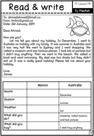 To: ahmadahmad@kmail.co
From: timtim@ymail.co
Date: 21st January, 2019
Dear Ahmad,
How are you?
Let me tell you about my holiday. In December, I went to
Australia on holiday with my family. It was summer in Australia and
it was very hot! We went to Sydney and I went shopping. We
visited a museum and saw famous places. I took lots of pictures but
I didn’t buy anything. Then we went to the beach. We sailed a
boat and went swimming. My dad saw two sharks but they didn’t
eat us! It was a really great holiday! Please tell me about your
holiday.
Love,
James
Mexico Australia
Month
December
Season
summer
Weather
hot
What did you
do?
shopping, visited museum,
and took pictures
What did you
buy? I didn’t buy anything.
58
Read & write
9: Lesson 141
By: MissAsh
 