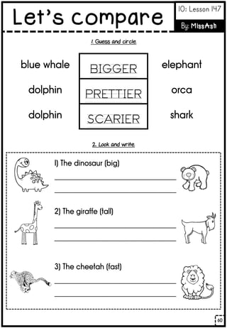 blue whale elephant
dolphin orca
dolphin shark
1. Guess and circle.
2. Look and write.
1) The dinosaur (big)
__________________________________
__________________________________
2) The giraffe (tall)
__________________________________
__________________________________
3) The cheetah (fast)
__________________________________
__________________________________
60
Let’s compare
10: Lesson 147
By: MissAsh
 