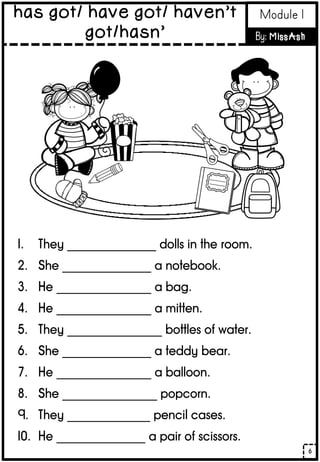 1. They _______________ dolls in the room.
2. She _______________ a notebook.
3. He ________________ a bag.
4. He ________________ a mitten.
5. They ________________ bottles of water.
6. She _______________ a teddy bear.
7. He ________________ a balloon.
8. She ________________ popcorn.
9. They ______________ pencil cases.
10. He _______________ a pair of scissors.
6
has got/ have got/ haven’t
got/hasn’
Module 1
By: MissAsh
 