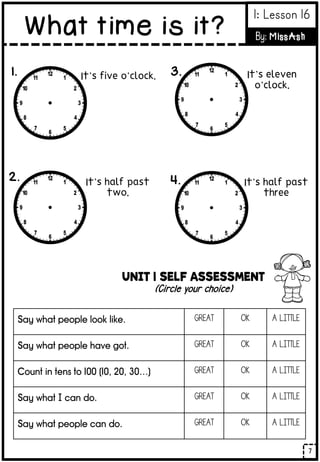 UNIT 1 SELF ASSESSMENT
(Circle your choice)
Say what people look like. GREAT OK A LITTLE
Say what people have got. GREAT OK A LITTLE
Count in tens to 100 (10, 20, 30…) GREAT OK A LITTLE
Say what I can do. GREAT OK A LITTLE
Say what people can do. GREAT OK A LITTLE
It’s five o’clock.
It’s half past
two.
It’s eleven
o’clock.
It’s half past
three
1.
2.
3.
4.
7
What time is it?
1: Lesson 16
By: MissAsh
 