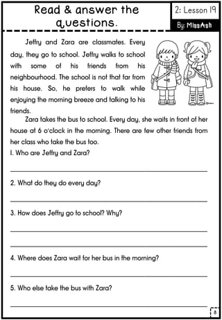 Jeffry and Zara are classmates. Every
day, they go to school. Jeffry walks to school
with some of his friends from his
neighbourhood. The school is not that far from
his house. So, he prefers to walk while
enjoying the morning breeze and talking to his
friends.
Zara takes the bus to school. Every day, she waits in front of her
house at 6 o’clock in the morning. There are few other friends from
her class who take the bus too.
1. Who are Jeffry and Zara?
_______________________________________________________________
2. What do they do every day?
_______________________________________________________________
3. How does Jeffry go to school? Why?
_______________________________________________________________
_______________________________________________________________
4. Where does Zara wait for her bus in the morning?
_______________________________________________________________
5. Who else take the bus with Zara?
_______________________________________________________________
8
Read & answer the
questions.
2: Lesson 19
By: MissAsh
 