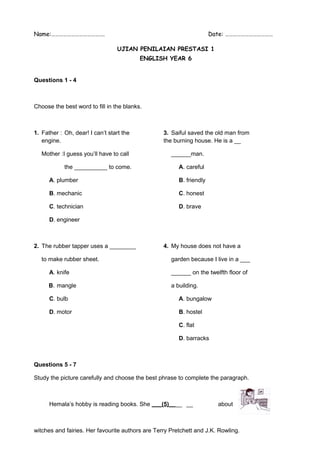 Name:…………………………………. Date: ……………………………… 
UJIAN PENILAIAN PRESTASI 1 
ENGLISH YEAR 6 
Questions 1 - 4 
Choose the best word to fill in the blanks. 
1. Father : Oh, dear! I can’t start the 3. Saiful saved the old man from 
engine. the burning house. He is a __ 
Mother :I guess you’ll have to call ______man. 
the __________ to come. A. careful 
A. plumber B. friendly 
B. mechanic C. honest 
C. technician D. brave 
D. engineer 
2. The rubber tapper uses a ________ 4. My house does not have a 
to make rubber sheet. garden because I live in a ___ 
A. knife ______ on the twelfth floor of 
B. mangle a building. 
C. bulb A. bungalow 
D. motor B. hostel 
C. flat 
D. barracks 
Questions 5 - 7 
Study the picture carefully and choose the best phrase to complete the paragraph. 
Hemala’s hobby is reading books. She ___ (5) __ __ __ about 
witches and fairies. Her favourite authors are Terry Pretchett and J.K. Rowling. 
 