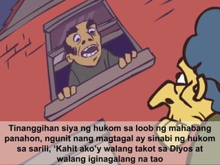 Tinanggihan siya ng hukom sa loob ng mahabang
panahon, ngunit nang magtagal ay sinabi ng hukom
sa sarili, ‘Kahit ako’y walang takot sa Diyos at
walang iginagalang na tao
 