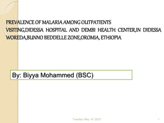 Tuesday, May 16, 2023 1
By: Biyya Mohammed (BSC)
PREVALENCE OF MALARIAAMONGOUTPATIENTS
VISITING,DIDESSA HOSPITAL AND DEMBI HEALTH CENTER,IN DIDESSA
WOREDA,BUNNOBEDDELLEZONE,OROMIA, ETHIOPIA
 