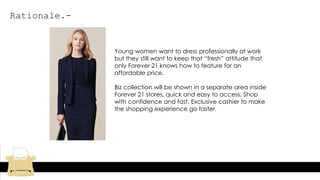 Rationale.-
Young women want to dress professionally at work
but they still want to keep that “fresh” attitude that
only Forever 21 knows how to feature for an
affordable price.
Biz collection will be shown in a separate area inside
Forever 21 stores, quick and easy to access. Shop
with confidence and fast. Exclusive cashier to make
the shopping experience go faster.
 