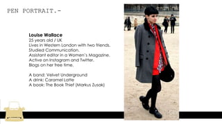 PEN PORTRAIT.-
Louise Wallace
25 years old / UK
Lives in Western London with two friends.
Studied Communication.
Assistant editor in a Women’s Magazine.
Active on Instagram and Twitter.
Blogs on her free time.
A band: Velvet Underground
A drink: Caramel Latte
A book: The Book Thief (Markus Zusak)
 