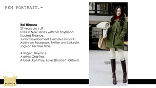 PEN PORTRAIT.-
Rei Himura
27 years old / JP
Lives in New Jersey with her boyfriend.
Studied Finance.
Junior Development Executive in bank.
Active on Facebook, Twitter and LinkedIn.
Jogs on her free time.
A singer: Beyoncé
A drink: Chai Tea
A book: Eat, Pray, Love (Elizabeth Gilbert)
 