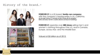 History of the brand.-
FOREVER 21 is a US based, family-ran company,
with the company’s headquarters in LA, California.
(on the right: Forever 21’s founder Do Won Chang with his daughters
Esther and Linda, the firm’s creative director and head of marketing.)
FOREVER 21 operates over 480 stores selling men’s and
women’s clothing throughout the U.S. and in Canada,
Europe, across Asia and the Middle East.
Valued at $5 billion as of 2013.
 