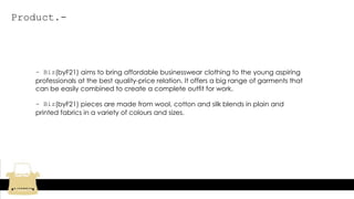 Product.-
- Biz(byF21) aims to bring affordable businesswear clothing to the young aspiring
professionals at the best quality-price relation. It offers a big range of garments that
can be easily combined to create a complete outfit for work.
- Biz(byF21) pieces are made from wool, cotton and silk blends in plain and
printed fabrics in a variety of colours and sizes.
 