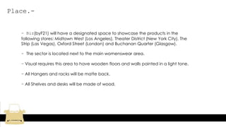 Place.-
- Biz(byF21) will have a designated space to showcase the products in the
following stores: Midtown West (Los Angeles), Theater District (New York City), The
Strip (Las Vegas), Oxford Street (London) and Buchanan Quarter (Glasgow).
- The sector is located next to the main womenswear area.
- Visual requires this area to have wooden floors and walls painted in a light tone.
- All Hangers and racks will be matte back.
- All Shelves and desks will be made of wood.
 