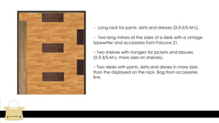 - Long rack for pants, skirts and dresses (3-3-3/S-M-L).
- Two long mirrors at the sides of a desk with a vintage
typewriter and accesories from ForLove 21.
- Two shelves with hangers for jackets and blouses
(3-3-3/S-M-L; more sizes on shelves).
- Two desks with pants, skirts and dreses in more sizes
than the displayed on the rack. Bag from accesories
line.
 