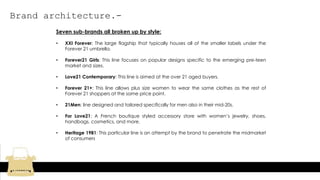 Brand architecture.-
Seven sub-brands all broken up by style:
• XXI Forever: The large flagship that typically houses all of the smaller labels under the
Forever 21 umbrella.
• Forever21 Girls: This line focuses on popular designs specific to the emerging pre-teen
market and sizes.
• Love21 Contemporary: This line is aimed at the over 21 aged buyers.
• Forever 21+: This line allows plus size women to wear the same clothes as the rest of
Forever 21 shoppers at the same price point.
• 21Men: line designed and tailored specifically for men also in their mid-20s.
• For Love21: A French boutique styled accessory store with women’s jewelry, shoes,
handbags, cosmetics, and more.
• Heritage 1981: This particular line is an attempt by the brand to penetrate the midmarket
of consumers
 