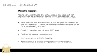 Situation analysis.-
Marketing Research:
“Young women continue to drive fashion sales, as they place such high
importance on the latest trends” - Tamara Sender, Senior Fashion Analyst.
• Mintel estimates that women fashion market will grow 22% between 2013
and 2018 to reach £30.4 billion, as women’s confidence increases on the
back of a recovering economy.
• Growth opportunities from the sector 20-30 years.
• Predicted fall in women unemployment.
• ¾ of women browse online for shopping.
• Women continue to prioritize buying clothes over other expenses.
 