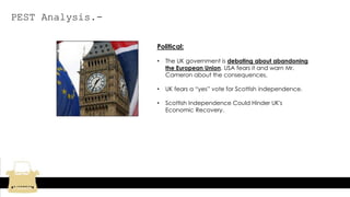 PEST Analysis.-
Political:
• The UK government is debating about abandoning
the European Union. USA fears it and warn Mr.
Cameron about the consequences.
• UK fears a “yes” vote for Scottish independence.
• Scottish Independence Could Hinder UK's
Economic Recovery.
 