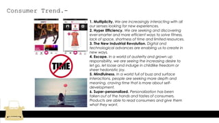 Consumer Trend.-
1. Multiplicity. We are increasingly interacting with all
our senses looking for new experiences.
2. Hyper Efficiency. We are seeking and discovering
ever-smarter and more efficient ways to solve fitness,
lack of space, shortness of time and limited resources.
3. The New Industrial Revolution. Digital and
technological advances are enabling us to create in
new ways.
4. Escape. In a world of austerity and grown up
responsibility, we are seeing the increasing desire to
let go, let loose and indulge in childlike freedom or
sheer hedonistic joy.
5. Mindfulness. In a world full of buzz and surface
interactions, people are seeking more depth and
meaning, craving time that is more about self-
development.
6. Super-personalized. Personalization has been
taken out of the hands and tastes of consumers.
Products are able to read consumers and give them
what they want.
 