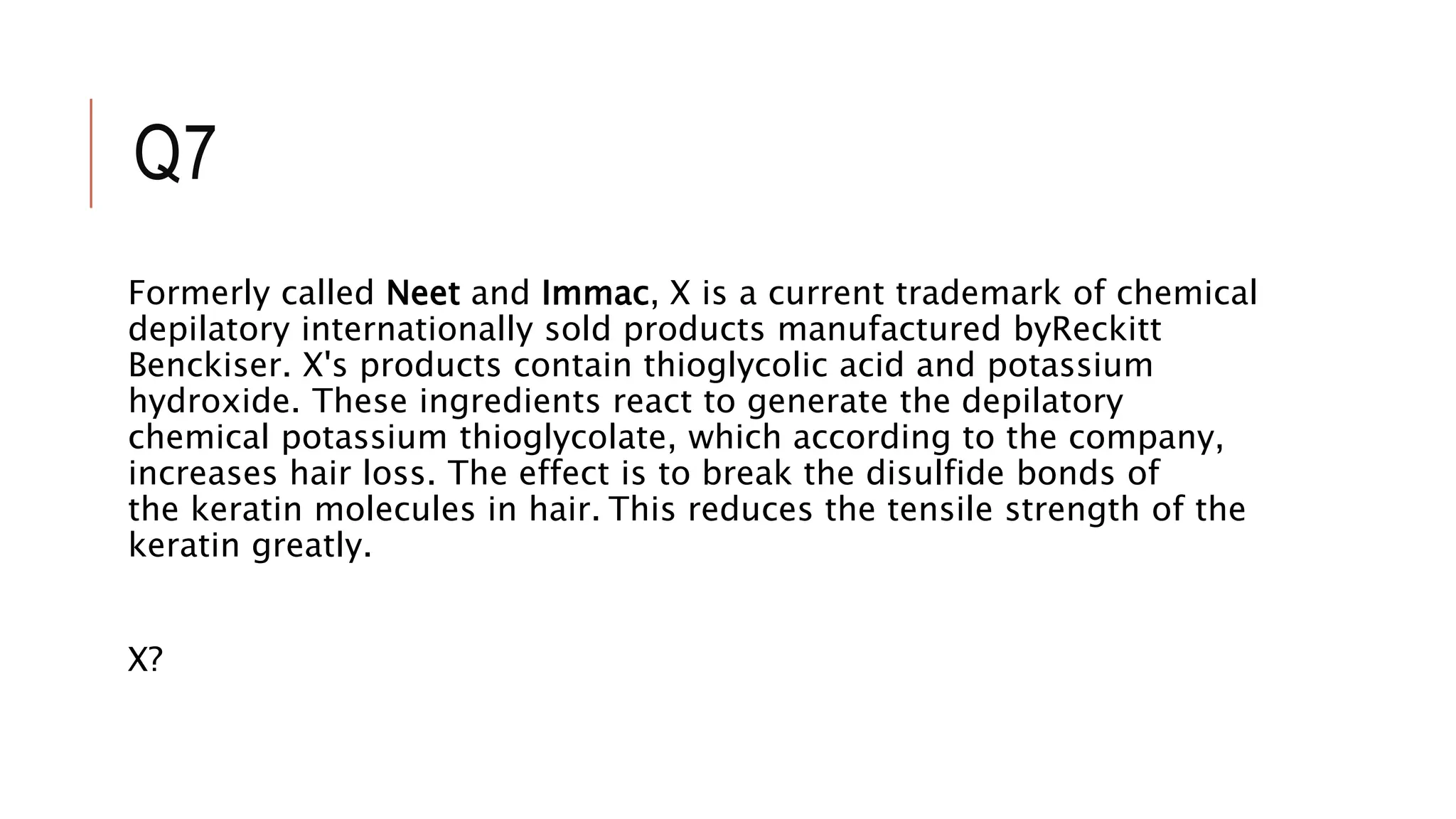 Q7
Formerly called Neet and Immac, X is a current trademark of chemical
depilatory internationally sold products manufactured byReckitt
Benckiser. X's products contain thioglycolic acid and potassium
hydroxide. These ingredients react to generate the depilatory
chemical potassium thioglycolate, which according to the company,
increases hair loss. The effect is to break the disulfide bonds of
the keratin molecules in hair. This reduces the tensile strength of the
keratin greatly.
X?
 