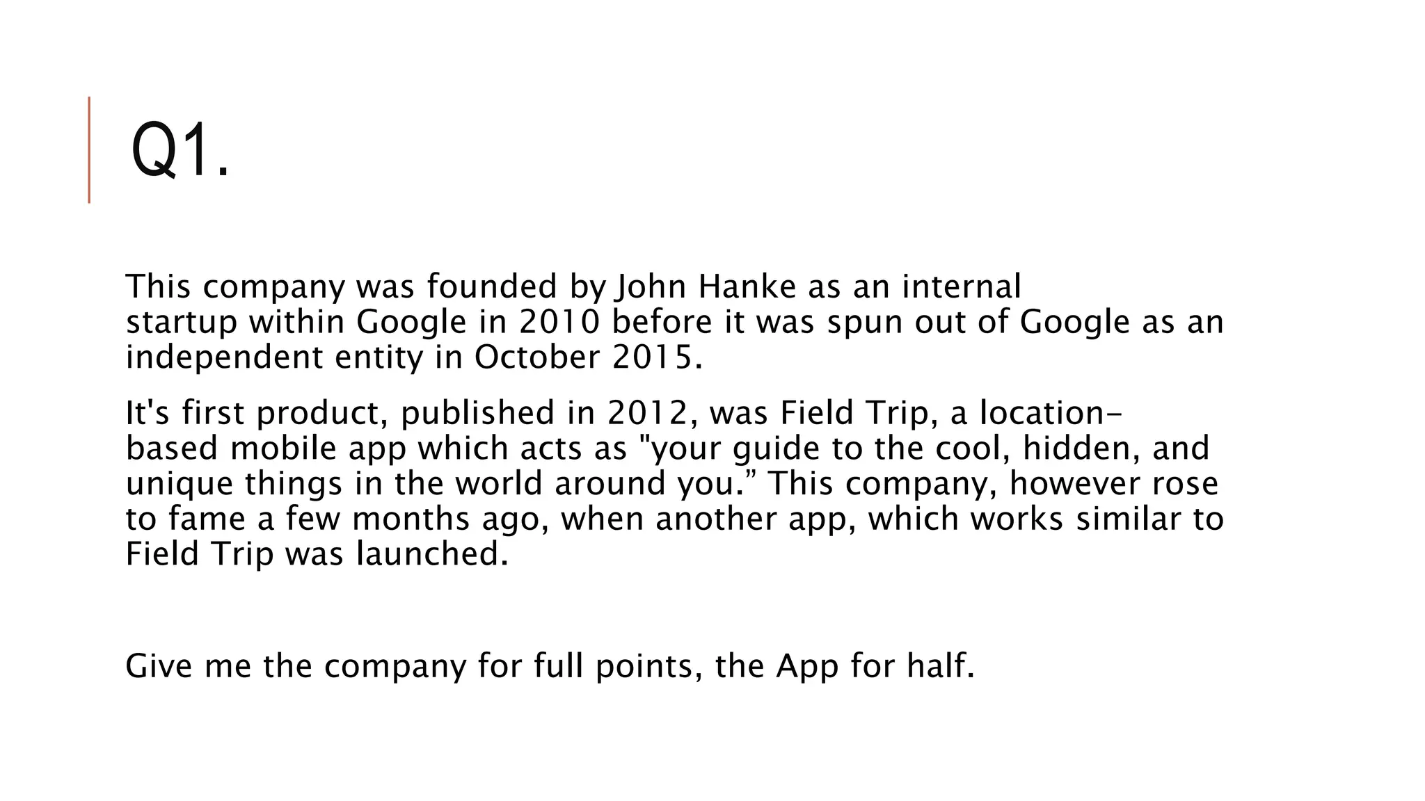 Q1.
This company was founded by John Hanke as an internal
startup within Google in 2010 before it was spun out of Google as an
independent entity in October 2015.
It's first product, published in 2012, was Field Trip, a location-
based mobile app which acts as "your guide to the cool, hidden, and
unique things in the world around you.” This company, however rose
to fame a few months ago, when another app, which works similar to
Field Trip was launched.
Give me the company for full points, the App for half.
 