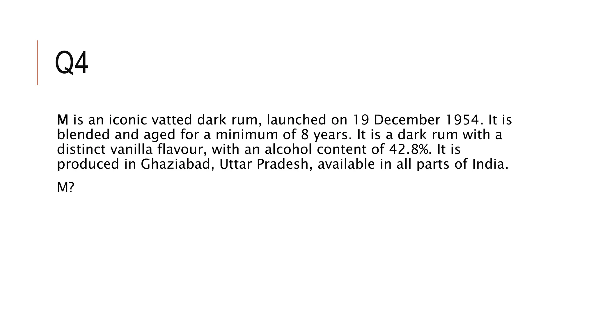 Q4
M is an iconic vatted dark rum, launched on 19 December 1954. It is
blended and aged for a minimum of 8 years. It is a dark rum with a
distinct vanilla flavour, with an alcohol content of 42.8%. It is
produced in Ghaziabad, Uttar Pradesh, available in all parts of India.
M?
 