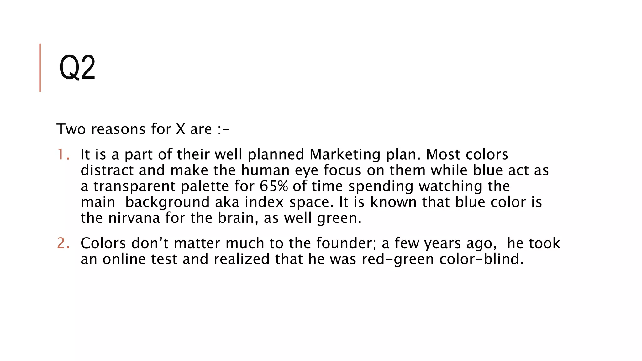 Q2
Two reasons for X are :-
1. It is a part of their well planned Marketing plan. Most colors
distract and make the human eye focus on them while blue act as
a transparent palette for 65% of time spending watching the
main background aka index space. It is known that blue color is
the nirvana for the brain, as well green.
2. Colors don’t matter much to the founder; a few years ago, he took
an online test and realized that he was red-green color-blind.
 