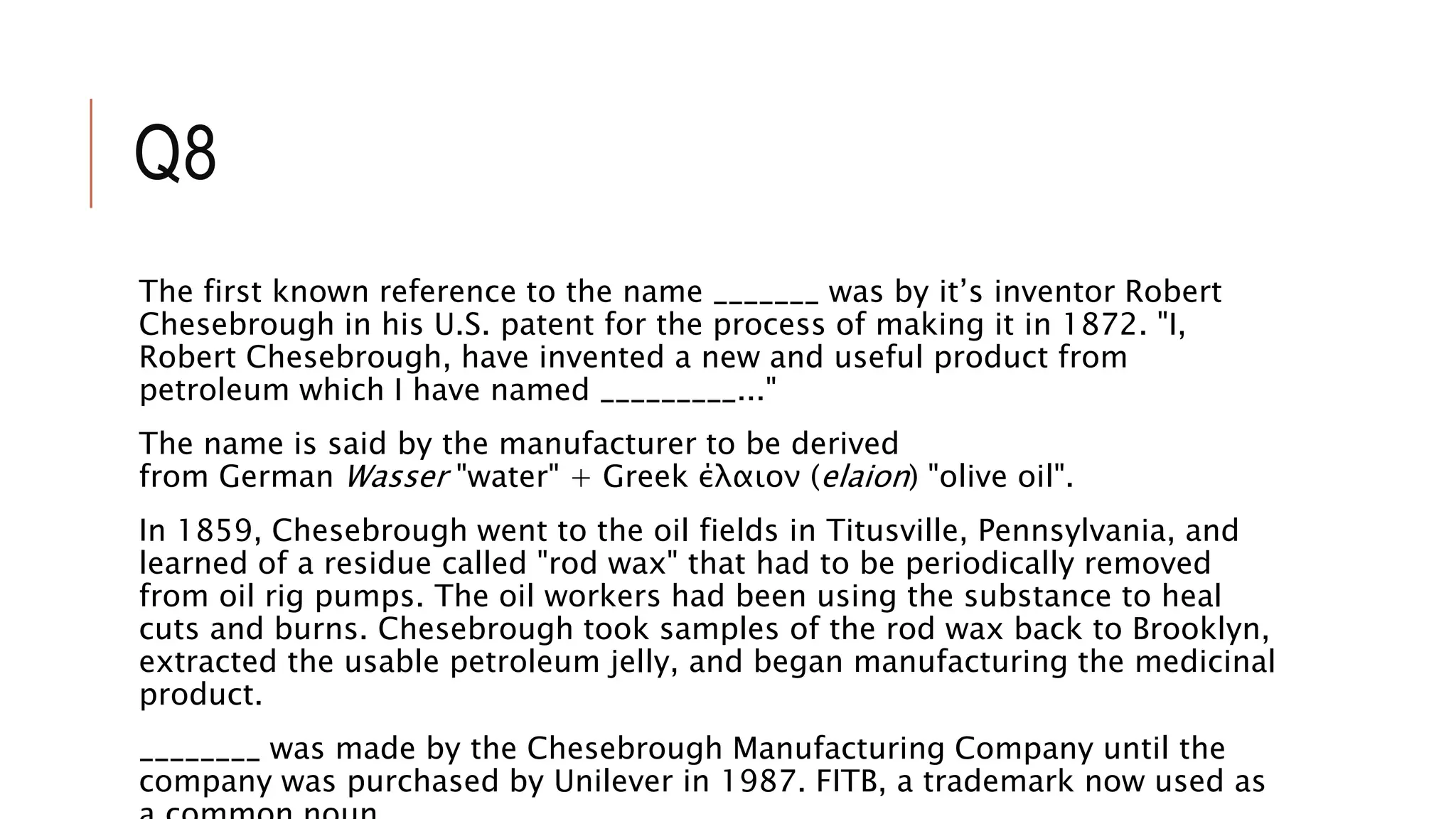Q8
The first known reference to the name _______ was by it’s inventor Robert
Chesebrough in his U.S. patent for the process of making it in 1872. "I,
Robert Chesebrough, have invented a new and useful product from
petroleum which I have named _________..."
The name is said by the manufacturer to be derived
from German Wasser "water" + Greek έλαιον (elaion) "olive oil".
In 1859, Chesebrough went to the oil fields in Titusville, Pennsylvania, and
learned of a residue called "rod wax" that had to be periodically removed
from oil rig pumps. The oil workers had been using the substance to heal
cuts and burns. Chesebrough took samples of the rod wax back to Brooklyn,
extracted the usable petroleum jelly, and began manufacturing the medicinal
product.
________ was made by the Chesebrough Manufacturing Company until the
company was purchased by Unilever in 1987. FITB, a trademark now used as
 