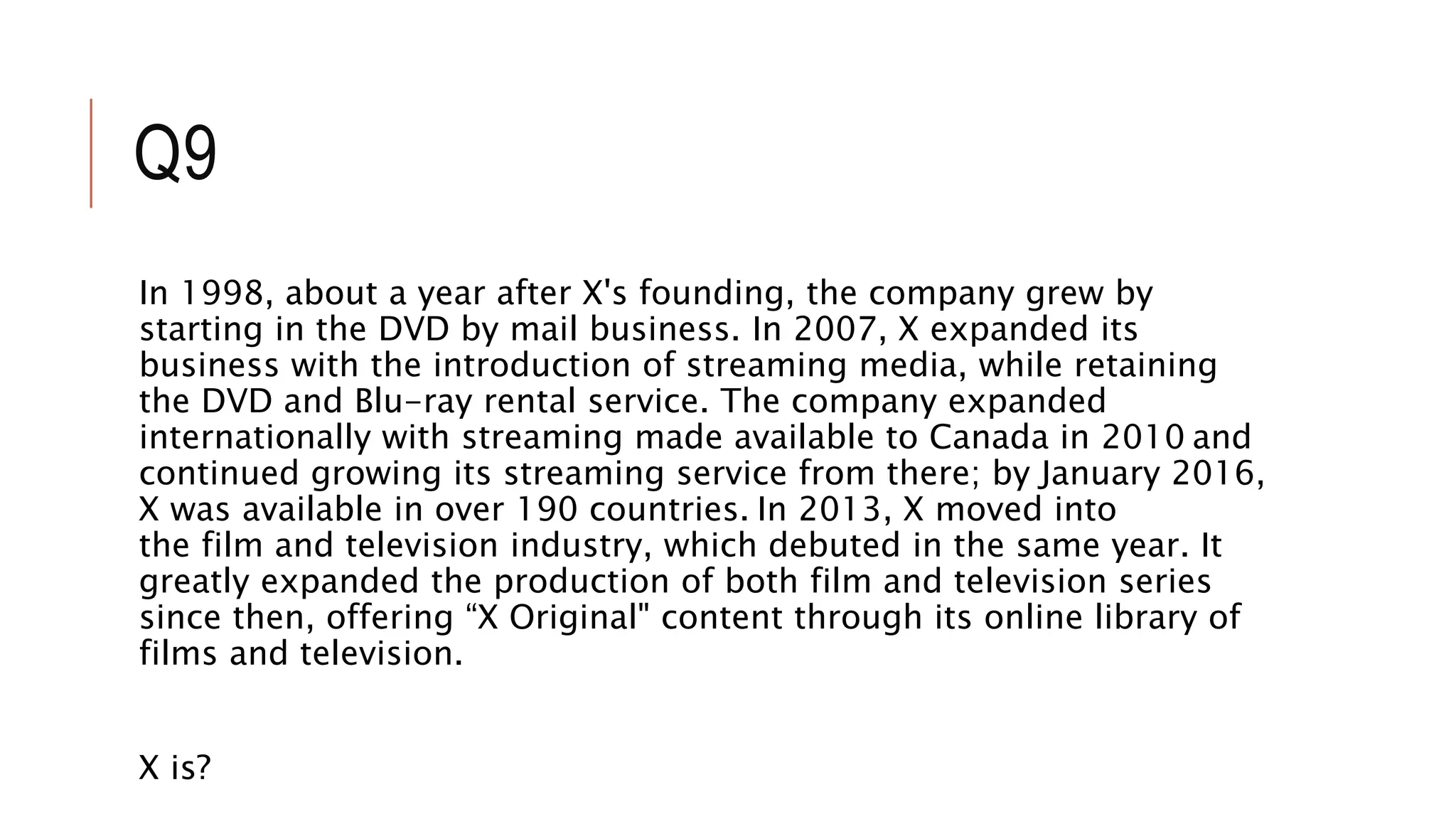 Q9
In 1998, about a year after X's founding, the company grew by
starting in the DVD by mail business. In 2007, X expanded its
business with the introduction of streaming media, while retaining
the DVD and Blu-ray rental service. The company expanded
internationally with streaming made available to Canada in 2010 and
continued growing its streaming service from there; by January 2016,
X was available in over 190 countries. In 2013, X moved into
the film and television industry, which debuted in the same year. It
greatly expanded the production of both film and television series
since then, offering “X Original" content through its online library of
films and television.
X is?
 