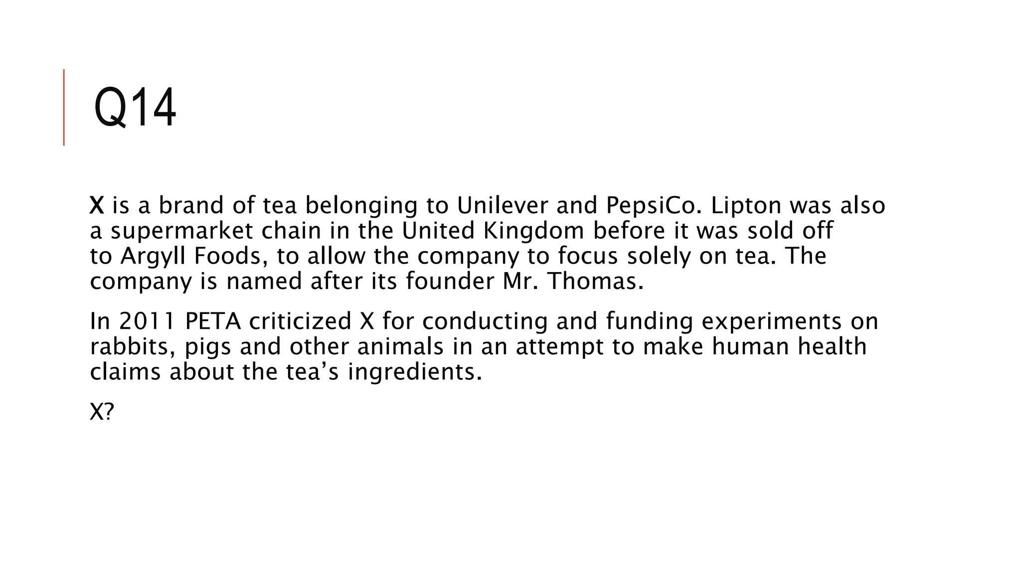Q14
X is a brand of tea belonging to Unilever and PepsiCo. Lipton was also
a supermarket chain in the United Kingdom before it was sold off
to Argyll Foods, to allow the company to focus solely on tea. The
company is named after its founder Mr. Thomas.
In 2011 PETA criticized X for conducting and funding experiments on
rabbits, pigs and other animals in an attempt to make human health
claims about the tea’s ingredients.
X?
 