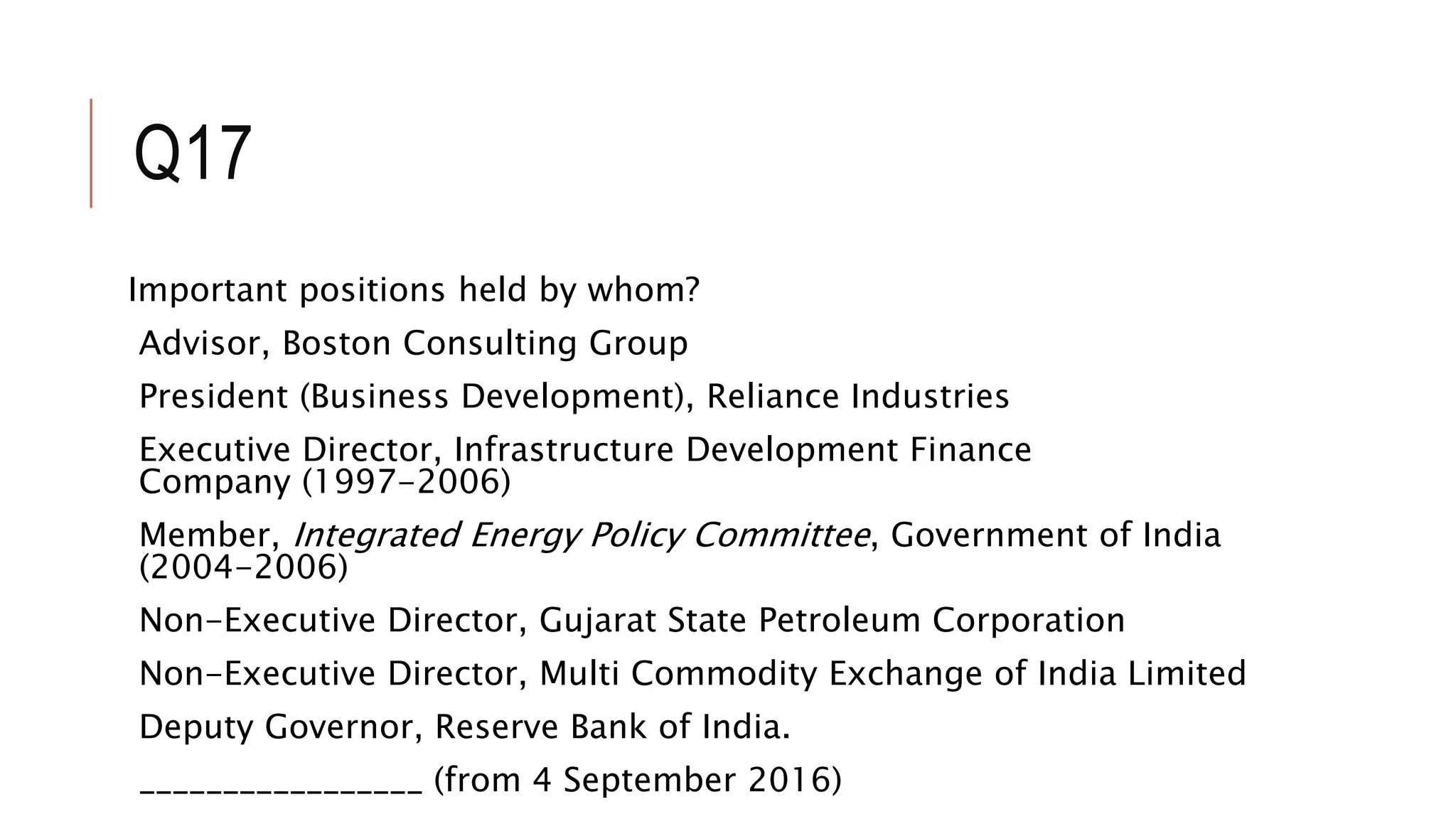 Q17
Important positions held by whom?
Advisor, Boston Consulting Group
President (Business Development), Reliance Industries
Executive Director, Infrastructure Development Finance
Company (1997-2006)
Member, Integrated Energy Policy Committee, Government of India
(2004-2006)
Non-Executive Director, Gujarat State Petroleum Corporation
Non-Executive Director, Multi Commodity Exchange of India Limited
Deputy Governor, Reserve Bank of India.
_________________ (from 4 September 2016)
 