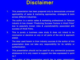 Disclaimer This presentation has been prepared only to demonstrate universal applicability of sales & marketing approaches, strategies & tools across different industries. The author is a senior sales & marketing professional in Telecom industry & has chosen “Predicting Success Factors in Hindi Films” due to popularly known risks & unpredictability associated with success of Hindi Films. This is purely a business case study & does not intend to be conclusive or decisive on any or all parts of the aim & approach stated. The data used herein is from industry sources & the author of this presentation does not take any responsibility for its validity or authentication. This presentation should not be used for any commercial purposes whatsoever & is only meant to support the idea expressed in point no.1 The author of this presentation would like to state categorically that he will not be responsible in any manner for any use or misuse of the information, analysis or statements made herein by any party/individual. 