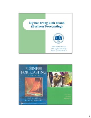 Dự báo trong kinh doanh
      (Business Forecasting)




                    Khoa Kinh tế Phát triển
                   1A Hoàng Diệu, Phú Nhuận
                   Website: www.fde.ueh.edu.vn




Phùng Thanh Bình




                                                 1
 