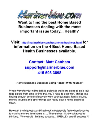 Want to find the best Home Based
        Businesses dealing with the most
         important issue today... Health?

 Visit: http://marinerblue.com/best-home-business.html for
  information on the 4 Best Home Based
         Health Businesses available.

                Contact: Matt Canham
              support@marinerblue.com
                    415 508 3898

      Home Business Success: Being Honest With Yourself


When working your home based business there are going to be a few
road blocks from time to time that you’ll have to deal with. Things like
finding enough time to effectively work your business, family issues,
money troubles and other things can really slow a home business
down.


However the biggest stumbling block most people face when it comes
to making money from home is…. Themselves. I know what you’re
thinking. “Why would I limit my success... I REALLY WANT success?!”
 