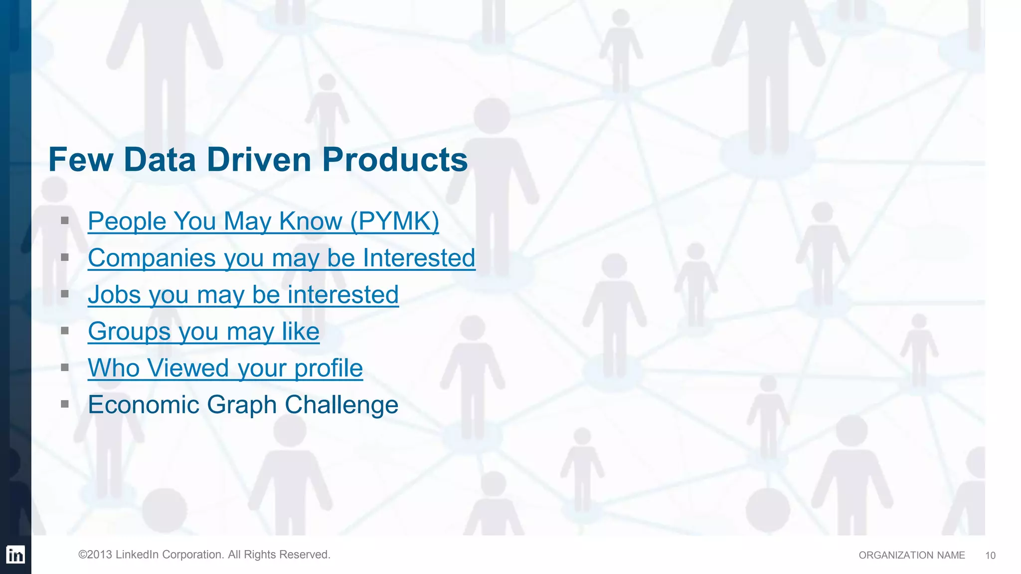 ORGANIZATION NAME©2013 LinkedIn Corporation. All Rights Reserved.
Few Data Driven Products
 People You May Know (PYMK)
 Companies you may be Interested
 Jobs you may be interested
 Groups you may like
 Who Viewed your profile
 Economic Graph Challenge
10
 