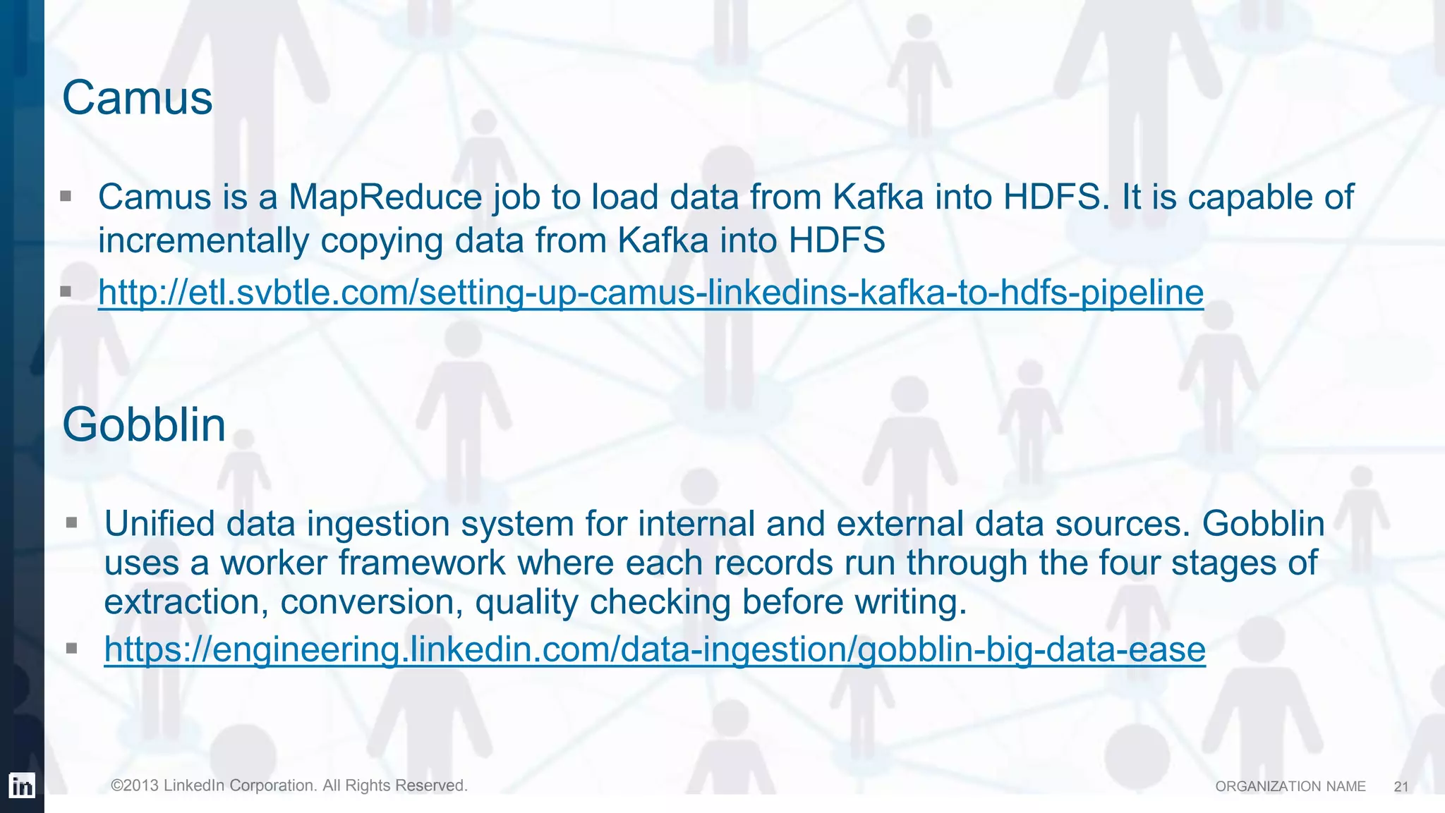 ORGANIZATION NAME©2013 LinkedIn Corporation. All Rights Reserved.
Camus
 Camus is a MapReduce job to load data from Kafka into HDFS. It is capable of
incrementally copying data from Kafka into HDFS
 http://etl.svbtle.com/setting-up-camus-linkedins-kafka-to-hdfs-pipeline
21
 Unified data ingestion system for internal and external data sources. Gobblin
uses a worker framework where each records run through the four stages of
extraction, conversion, quality checking before writing.
 https://engineering.linkedin.com/data-ingestion/gobblin-big-data-ease
Gobblin
 