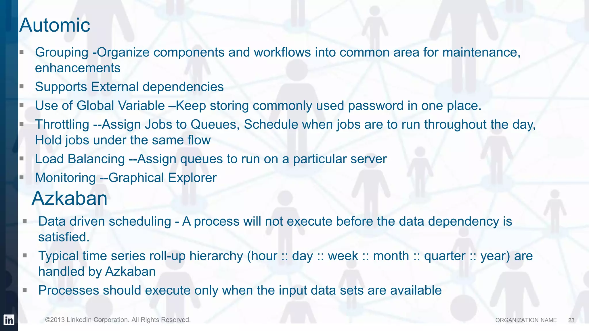 ORGANIZATION NAME©2013 LinkedIn Corporation. All Rights Reserved.
Automic
 Data driven scheduling - A process will not execute before the data dependency is
satisfied.
 Typical time series roll-up hierarchy (hour :: day :: week :: month :: quarter :: year) are
handled by Azkaban
 Processes should execute only when the input data sets are available
23
 Grouping -Organize components and workflows into common area for maintenance,
enhancements
 Supports External dependencies
 Use of Global Variable –Keep storing commonly used password in one place.
 Throttling --Assign Jobs to Queues, Schedule when jobs are to run throughout the day,
Hold jobs under the same flow
 Load Balancing --Assign queues to run on a particular server
 Monitoring --Graphical Explorer
Azkaban
 