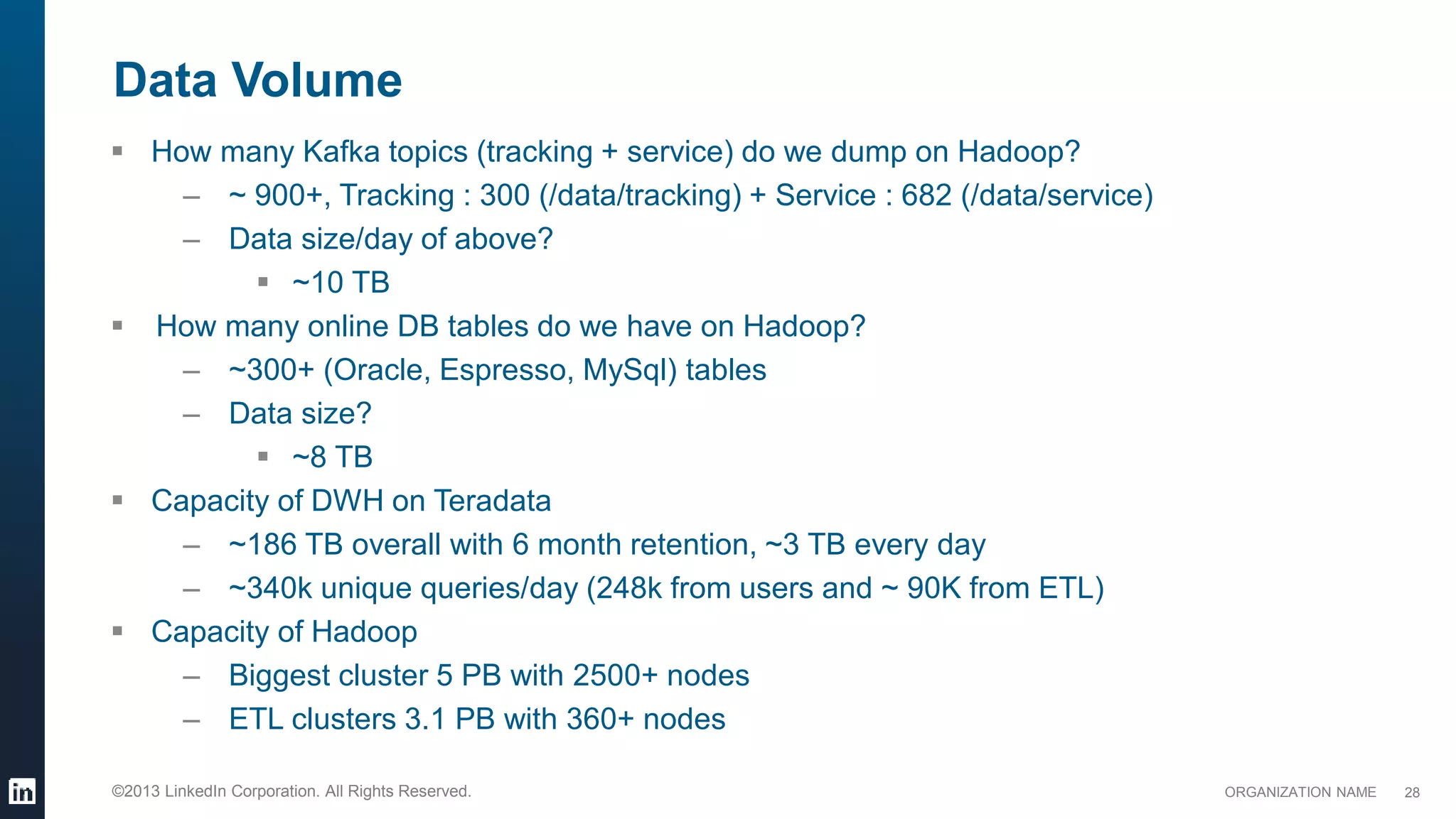 ORGANIZATION NAME©2013 LinkedIn Corporation. All Rights Reserved.
Data Volume
28
 How many Kafka topics (tracking + service) do we dump on Hadoop?
– ~ 900+, Tracking : 300 (/data/tracking) + Service : 682 (/data/service)
– Data size/day of above?
 ~10 TB
 How many online DB tables do we have on Hadoop?
– ~300+ (Oracle, Espresso, MySql) tables
– Data size?
 ~8 TB
 Capacity of DWH on Teradata
– ~186 TB overall with 6 month retention, ~3 TB every day
– ~340k unique queries/day (248k from users and ~ 90K from ETL)
 Capacity of Hadoop
– Biggest cluster 5 PB with 2500+ nodes
– ETL clusters 3.1 PB with 360+ nodes
 