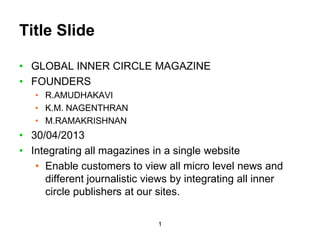 1
Title Slide
• GLOBAL INNER CIRCLE MAGAZINE
• FOUNDERS
• R.AMUDHAKAVI
• K.M. NAGENTHRAN
• M.RAMAKRISHNAN
• 30/04/2013
• Integrating all magazines in a single website
• Enable customers to view all micro level news and
different journalistic views by integrating all inner
circle publishers at our sites.
 