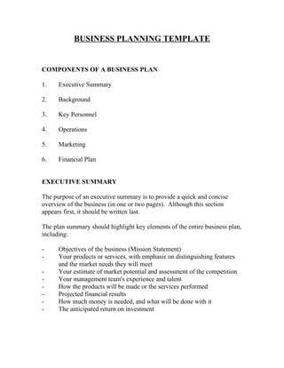 BUSINESS PLANNING TEMPLATE


COMPONENTS OF A BUSINESS PLAN

1.    Executive Summary

2.    Background

3.    Key Personnel

4.    Operations

5.    Marketing

6.    Financial Plan


EXECUTIVE SUMMARY

The purpose of an executive summary is to provide a quick and concise
overview of the business (in one or two pages). Although this section
appears first, it should be written last.

The plan summary should highlight key elements of the entire business plan,
including:

-     Objectives of the business (Mission Statement)
-     Your products or services, with emphasis on distinguishing features
      and the market needs they will meet
-     Your estimate of market potential and assessment of the competition
-     Your management team's experience and talent
-     How the products will be made or the services performed
-     Projected financial results
-     How much money is needed, and what will be done with it
-     The anticipated return on investment
 