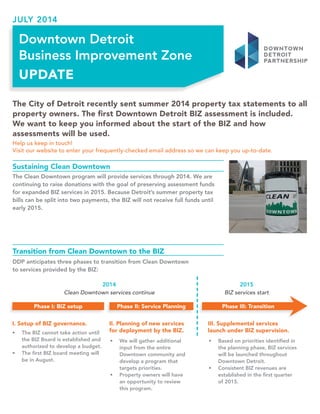 The City of Detroit recently sent summer 2014 property tax statements to all 
property owners. The first Downtown Detroit BIZ assessment is included. 
We want to keep you informed about the start of the BIZ and how 
assessments will be used. 
Help us keep in touch! 
Visit our website to enter your frequently-checked email address so we can keep you up-to-date. 
Downtown Detroit 
Business Improvement Zone 
UPDATE 
Sustaining Clean Downtown 
The Clean Downtown program will provide services through 2014. We are 
continuing to raise donations with the goal of preserving assessment funds 
for expanded BIZ services in 2015. Because Detroit’s summer property tax 
bills can be split into two payments, the BIZ will not receive full funds until 
early 2015. 
Transition from Clean Downtown to the BIZ 
DDP anticipates three phases to transition from Clean Downtown 
to services provided by the BIZ: 
Clean Downtown services continue BIZ services start 
Phase I: BIZ setup Phase II: Service Planning Phase III: Transition 
II. Planning of new services 
for deployment by the BIZ. 
III. Supplemental services 
launch under BIZ supervision. 
I. Setup of BIZ governance. 
• The BIZ cannot take action until 
the BIZ Board is established and 
authorized to develop a budget. 
• The first BIZ board meeting will 
be in August. 
• We will gather additional 
input from the entire 
Downtown community and 
develop a program that 
targets priorities. 
• Property owners will have 
an opportunity to review 
this program. 
• Based on priorities identified in 
the planning phase, BIZ services 
will be launched throughout 
Downtown Detroit. 
• Consistent BIZ revenues are 
established in the first quarter 
of 2015. 
JULY 2014 
 