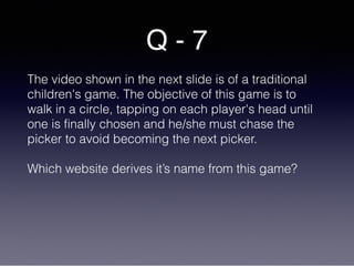 Q - 7
The video shown in the next slide is of a traditional
children's game. The objective of this game is to
walk in a circle, tapping on each player's head until
one is finally chosen and he/she must chase the
picker to avoid becoming the next picker.
Which website derives it’s name from this game?
 