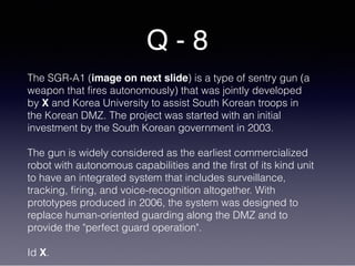Q - 8
The SGR-A1 (image on next slide) is a type of sentry gun (a
weapon that fires autonomously) that was jointly developed
by X and Korea University to assist South Korean troops in
the Korean DMZ. The project was started with an initial
investment by the South Korean government in 2003.
The gun is widely considered as the earliest commercialized
robot with autonomous capabilities and the first of its kind unit
to have an integrated system that includes surveillance,
tracking, firing, and voice-recognition altogether. With
prototypes produced in 2006, the system was designed to
replace human-oriented guarding along the DMZ and to
provide the "perfect guard operation".
Id X.
 