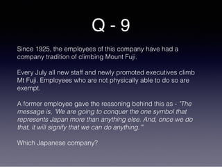 Q - 9
Since 1925, the employees of this company have had a
company tradition of climbing Mount Fuji.
Every July all new staff and newly promoted executives climb
Mt Fuji. Employees who are not physically able to do so are
exempt.
A former employee gave the reasoning behind this as - "The
message is, 'We are going to conquer the one symbol that
represents Japan more than anything else. And, once we do
that, it will signify that we can do anything.'"
Which Japanese company?
 