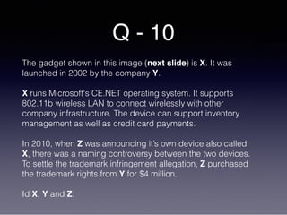 Q - 10
The gadget shown in this image (next slide) is X. It was
launched in 2002 by the company Y.
X runs Microsoft's CE.NET operating system. It supports
802.11b wireless LAN to connect wirelessly with other
company infrastructure. The device can support inventory
management as well as credit card payments.
In 2010, when Z was announcing it’s own device also called
X, there was a naming controversy between the two devices.
To settle the trademark infringement allegation, Z purchased
the trademark rights from Y for $4 million.
Id X, Y and Z.
 